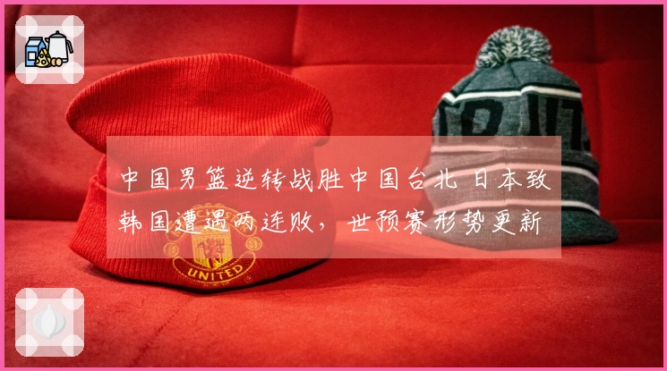 中国男篮逆转战胜中国台北 日本致韩国遭遇两连败，世预赛形势更新