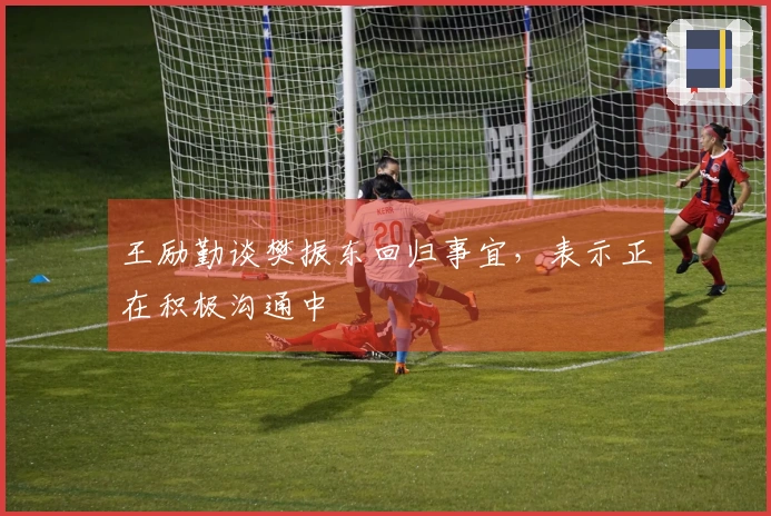 王励勤谈樊振东回归事宜，表示正在积极沟通中