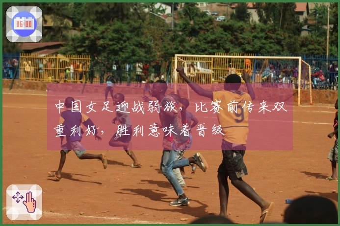 中国女足迎战弱旅，比赛前传来双重利好，胜利意味着晋级