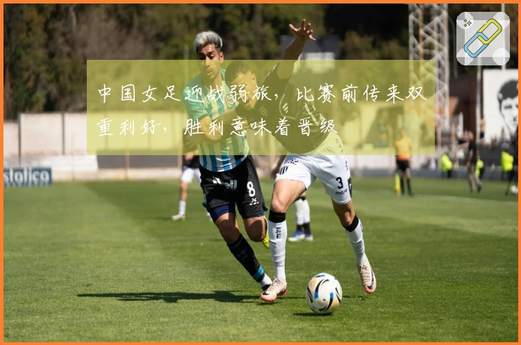 中国女足迎战弱旅，比赛前传来双重利好，胜利意味着晋级