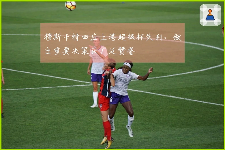 穆斯卡特回应上港超级杯失利，做出重要决策获广泛赞誉