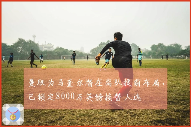 曼联为马奎尔潜在离队提前布局，已锁定8000万英镑接替人选