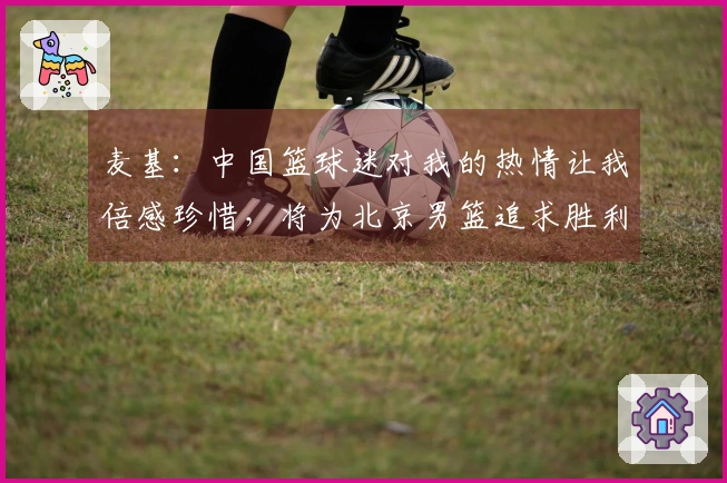 麦基：中国篮球迷对我的热情让我倍感珍惜，将为北京男篮追求胜利