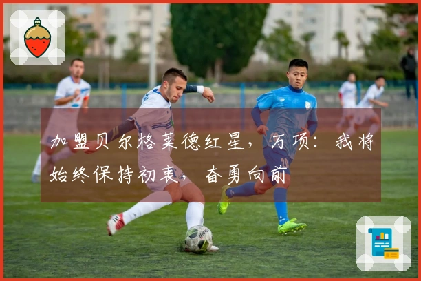 加盟贝尔格莱德红星，万项：我将始终保持初衷，奋勇向前
