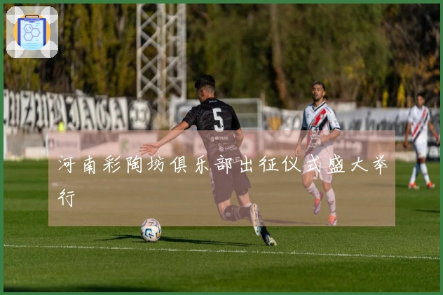 河南彩陶坊俱乐部出征仪式盛大举行