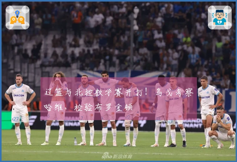 辽篮与北控教学赛开打！乌戈考察哈维，检验布罗金顿