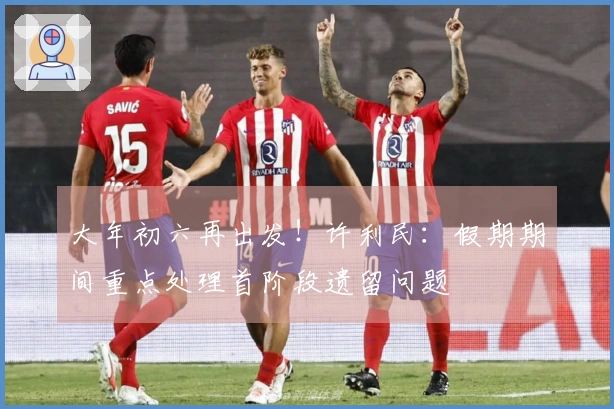 大年初六再出发！许利民：假期期间重点处理首阶段遗留问题