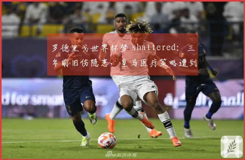 罗德里戈世界杯梦 shattered：三年前旧伤隐患，皇马医疗策略遭到质疑！