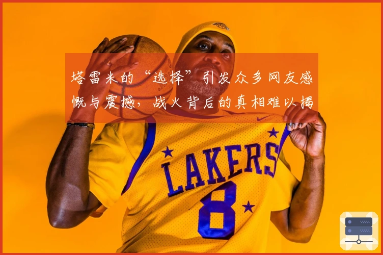 塔雷米的“选择”引发众多网友感慨与震撼，战火背后的真相难以揭示