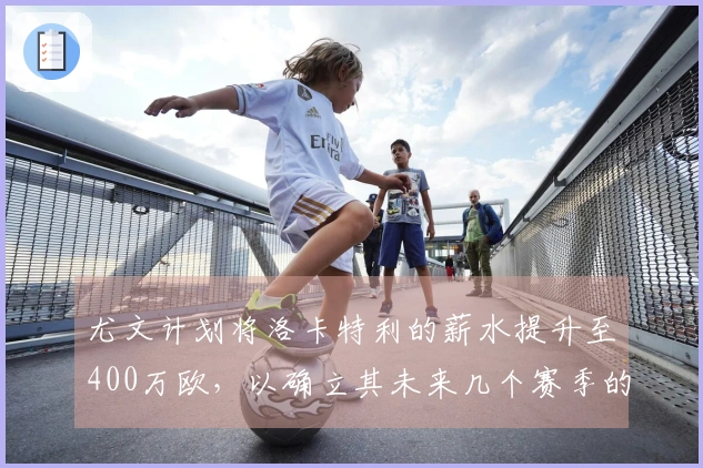 尤文计划将洛卡特利的薪水提升至400万欧，以确立其未来几个赛季的核心地位。