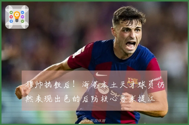 穆帅执教后！海港本土天才球员仍然表现出色的后防核心吾米提江