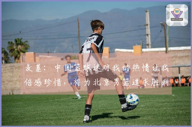 麦基：中国篮球迷对我的热情让我倍感珍惜，将为北京男篮追求胜利