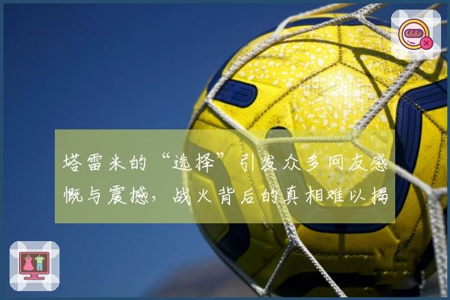 塔雷米的“选择”引发众多网友感慨与震撼，战火背后的真相难以揭示