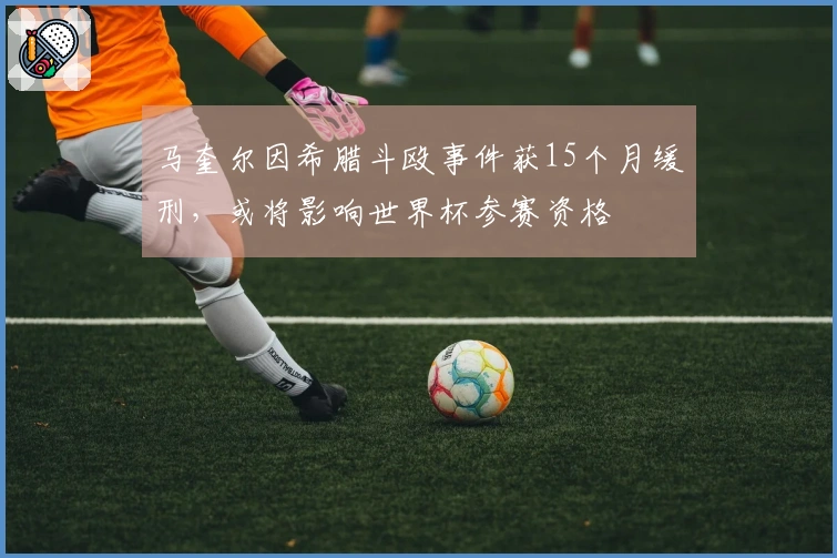 马奎尔因希腊斗殴事件获15个月缓刑，或将影响世界杯参赛资格