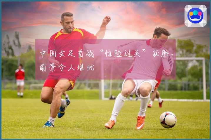 中国女足首战“惊险过关”获胜，前景令人堪忧